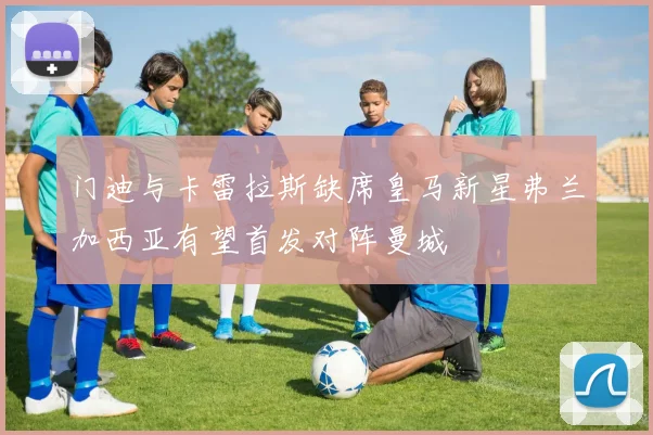 门迪与卡雷拉斯缺席皇马新星弗兰加西亚有望首发对阵曼城