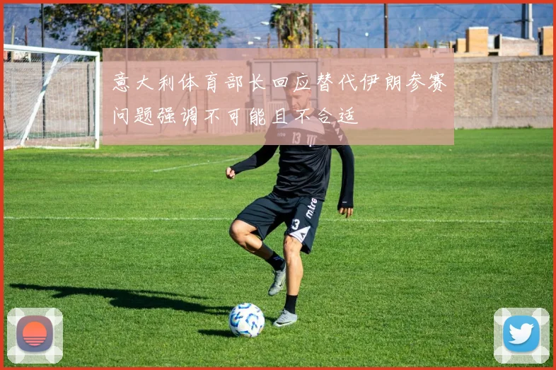 意大利体育部长回应替代伊朗参赛问题强调不可能且不合适