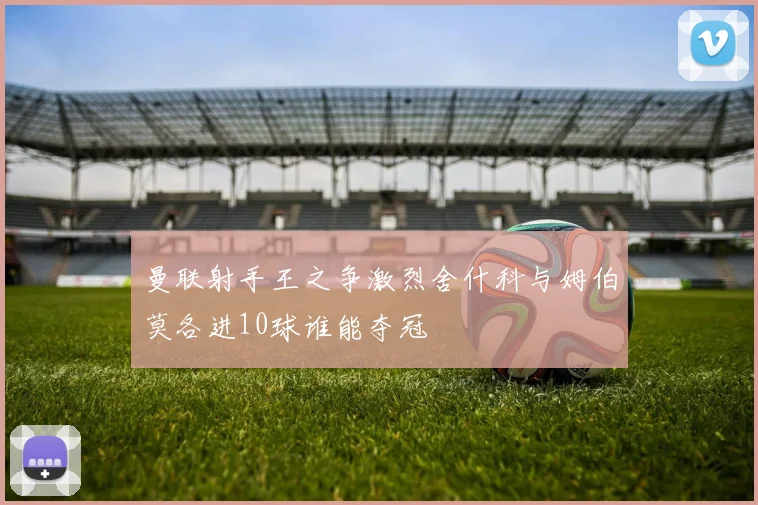 曼联射手王之争激烈舍什科与姆伯莫各进10球谁能夺冠